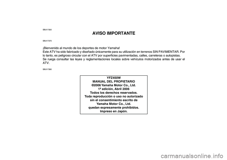 YAMAHA YFZ450 2007 Manuale de Empleo (in Spanish)
SBU17350
AVISO IMPORTANTE
SBU17370
¡Bienvenido al mundo de los deportes de motor Yamaha!
Este ATV ha sido fabricado y diseñado únicamente para su utilización en terrenos SIN PAVIMENTAR. Por
l YAMAHA YFZ450 2007 Manuale de Empleo (in Spanish)
SBU17350
AVISO IMPORTANTE
SBU17370
¡Bienvenido al mundo de los deportes de motor Yamaha!
Este ATV ha sido fabricado y diseñado únicamente para su utilización en terrenos SIN PAVIMENTAR. Por
l