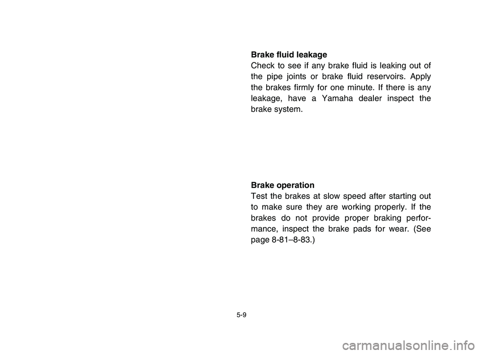 YAMAHA YFZ450 2006 Owners Manual 5-9
Brake fluid leakage
Check to see if any brake fluid is leaking out of
the pipe joints or brake fluid reservoirs. Apply
the brakes firmly for one minute. If there is any
leakage, have a Yamaha deal YAMAHA YFZ450 2006 Owners Manual 5-9
Brake fluid leakage
Check to see if any brake fluid is leaking out of
the pipe joints or brake fluid reservoirs. Apply
the brakes firmly for one minute. If there is any
leakage, have a Yamaha deal