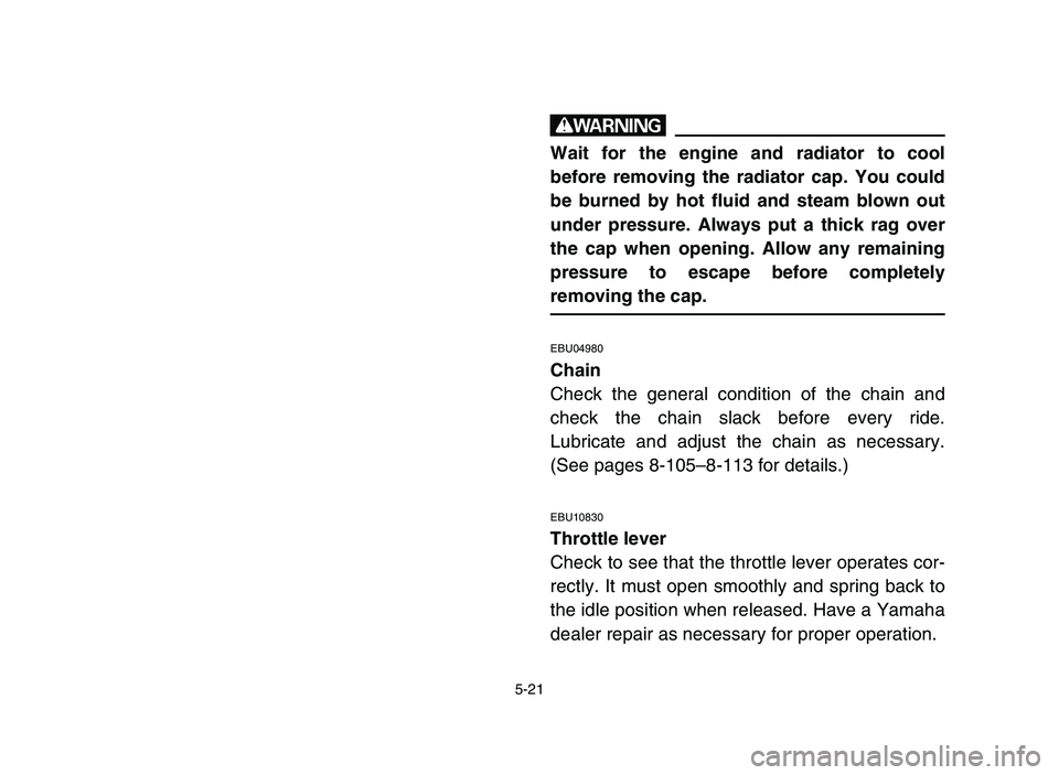 YAMAHA YFZ450 2006 Owners Manual 5-21
w
Wait for the engine and radiator to cool
before removing the radiator cap. You could
be burned by hot fluid and steam blown out
under pressure. Always put a thick rag over
the cap when opening. YAMAHA YFZ450 2006 Owners Manual 5-21
w
Wait for the engine and radiator to cool
before removing the radiator cap. You could
be burned by hot fluid and steam blown out
under pressure. Always put a thick rag over
the cap when opening.