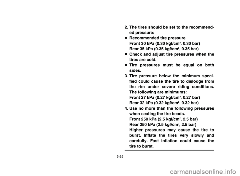 YAMAHA YFZ450 2006 Owners Manual 5-25
2. The tires should be set to the recommend-
ed pressure:
8Recommended tire pressure
Front 30 kPa (0.30 kgf/cm
2, 0.30 bar)
Rear 35 kPa (0.35 kgf/cm2, 0.35 bar)
8Check and adjust tire pressures w YAMAHA YFZ450 2006 Owners Manual 5-25
2. The tires should be set to the recommend-
ed pressure:
8Recommended tire pressure
Front 30 kPa (0.30 kgf/cm
2, 0.30 bar)
Rear 35 kPa (0.35 kgf/cm2, 0.35 bar)
8Check and adjust tire pressures w