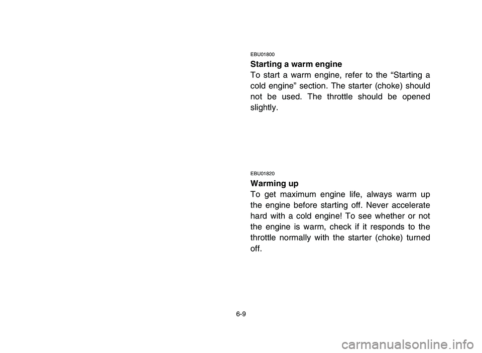 YAMAHA YFZ450 2006 Owners Manual 6-9
EBU01800
Starting a warm engine
To start a warm engine, refer to the “Starting a
cold engine” section. The starter (choke) should
not be used. The throttle should be opened
slightly.
EBU01820
YAMAHA YFZ450 2006 Owners Manual 6-9
EBU01800
Starting a warm engine
To start a warm engine, refer to the “Starting a
cold engine” section. The starter (choke) should
not be used. The throttle should be opened
slightly.
EBU01820