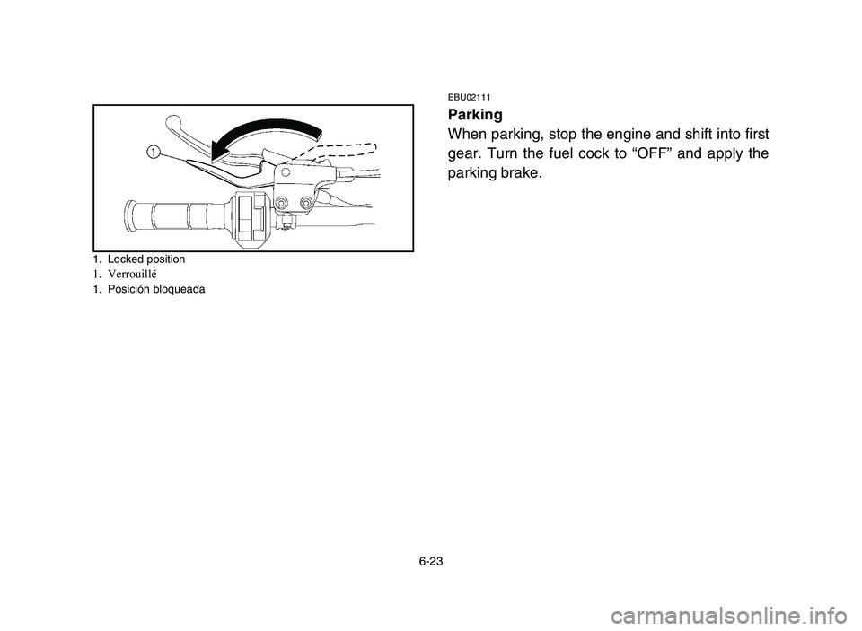 YAMAHA YFZ450 2006 Owners Manual 6-23
1. Locked position1. Verrouillé1. Posición bloqueada
EBU02111
Parking
When parking, stop the engine and shift into first
gear. Turn the fuel cock to “OFF” and apply the
parking brake.
5TG- YAMAHA YFZ450 2006 Owners Manual 6-23
1. Locked position1. Verrouillé1. Posición bloqueada
EBU02111
Parking
When parking, stop the engine and shift into first
gear. Turn the fuel cock to “OFF” and apply the
parking brake.
5TG-