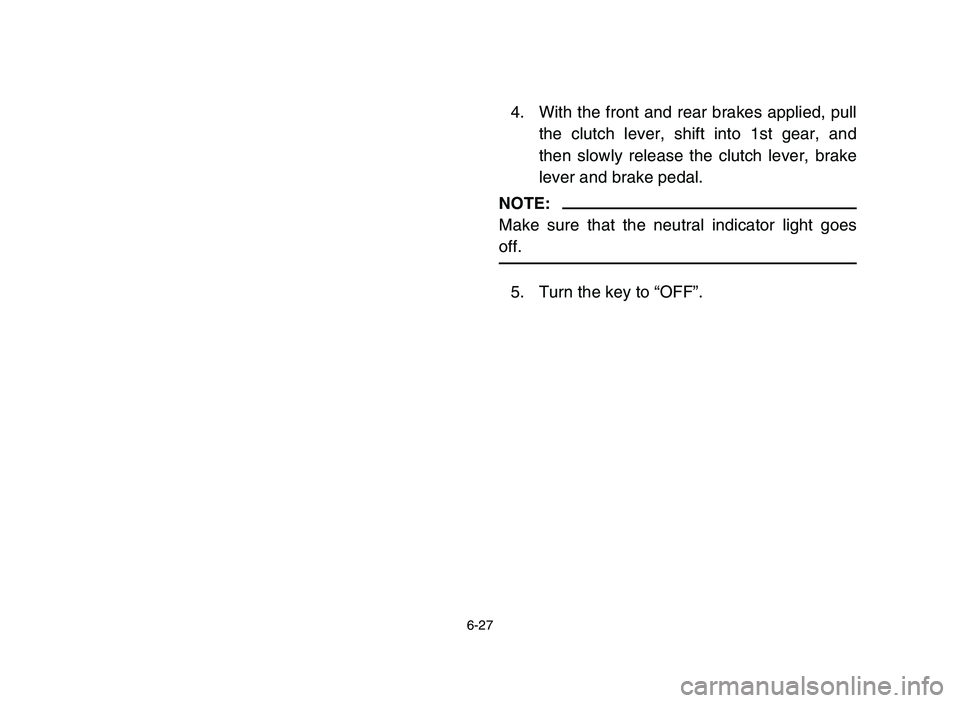 YAMAHA YFZ450 2006 Owners Manual 6-27
4. With the front and rear brakes applied, pull
the clutch lever, shift into 1st gear, and
then slowly release the clutch lever, brake
lever and brake pedal.
NOTE:
Make sure that the neutral indi YAMAHA YFZ450 2006 Owners Manual 6-27
4. With the front and rear brakes applied, pull
the clutch lever, shift into 1st gear, and
then slowly release the clutch lever, brake
lever and brake pedal.
NOTE:
Make sure that the neutral indi