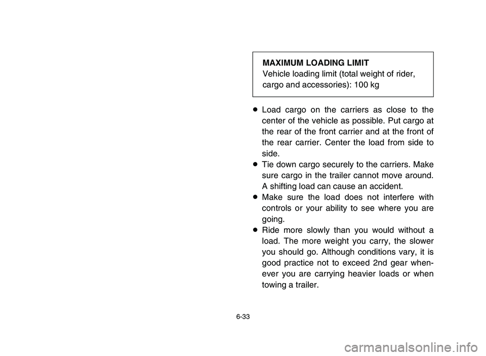 YAMAHA YFZ450 2006 Owners Manual 6-33
8Load cargo on the carriers as close to the
center of the vehicle as possible. Put cargo at
the rear of the front carrier and at the front of
the rear carrier. Center the load from side to
side.
YAMAHA YFZ450 2006 Owners Manual 6-33
8Load cargo on the carriers as close to the
center of the vehicle as possible. Put cargo at
the rear of the front carrier and at the front of
the rear carrier. Center the load from side to
side.