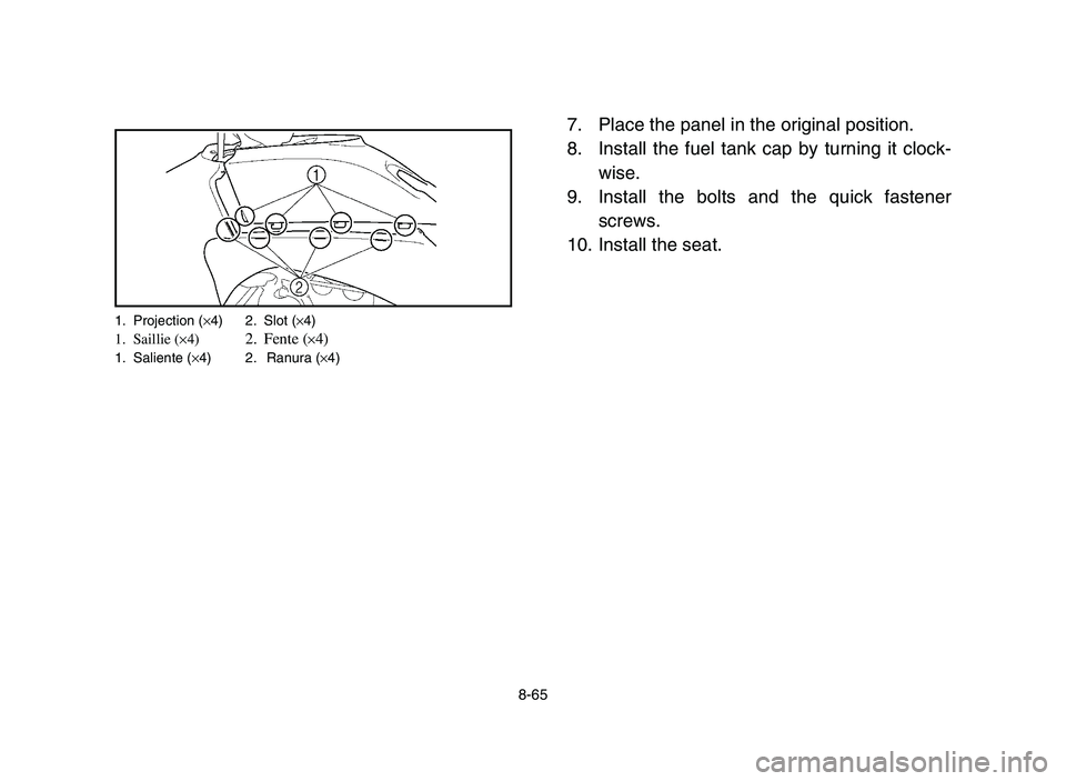 YAMAHA YFZ450 2006 Owners Manual 8-65
7. Place the panel in the original position.
8. Install the fuel tank cap by turning it clock-
wise.
9. Install the bolts and the quick fastener
screws.
10. Install the seat.
1. Projection (×4) YAMAHA YFZ450 2006 Owners Manual 8-65
7. Place the panel in the original position.
8. Install the fuel tank cap by turning it clock-
wise.
9. Install the bolts and the quick fastener
screws.
10. Install the seat.
1. Projection (×4)