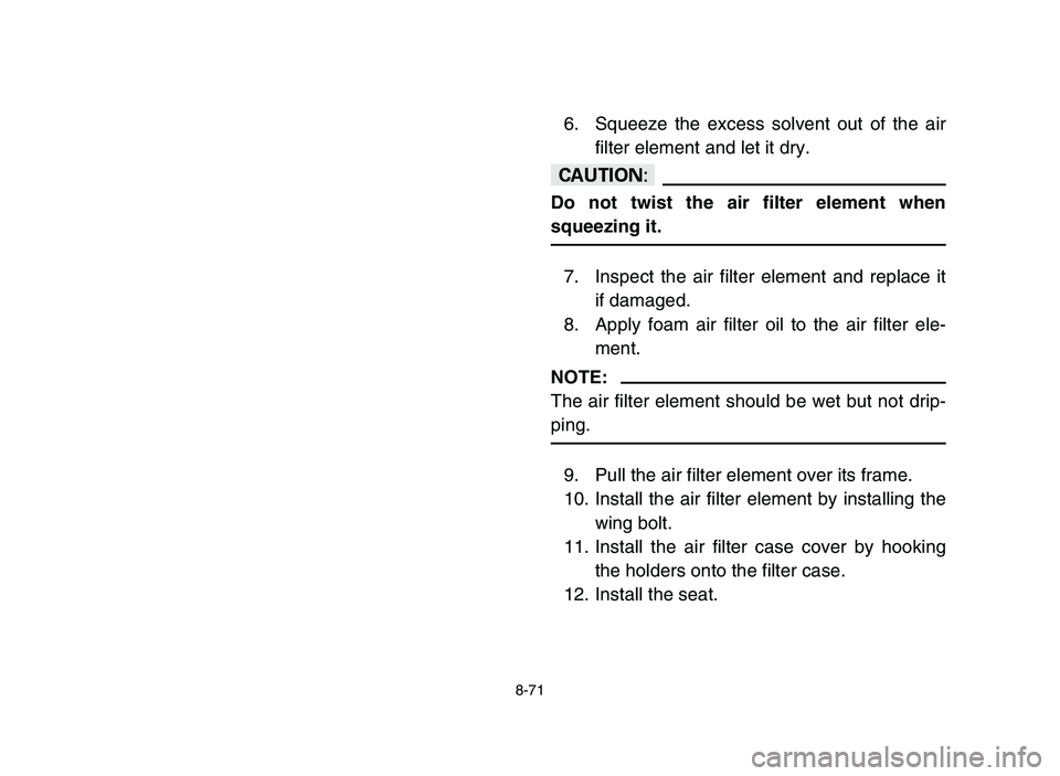 YAMAHA YFZ450 2006 Owners Manual 8-71
6. Squeeze the excess solvent out of the air
filter element and let it dry.
cC
Do not twist the air filter element when
squeezing it.
7. Inspect the air filter element and replace it
if damaged.
YAMAHA YFZ450 2006 Owners Manual 8-71
6. Squeeze the excess solvent out of the air
filter element and let it dry.
cC
Do not twist the air filter element when
squeezing it.
7. Inspect the air filter element and replace it
if damaged.