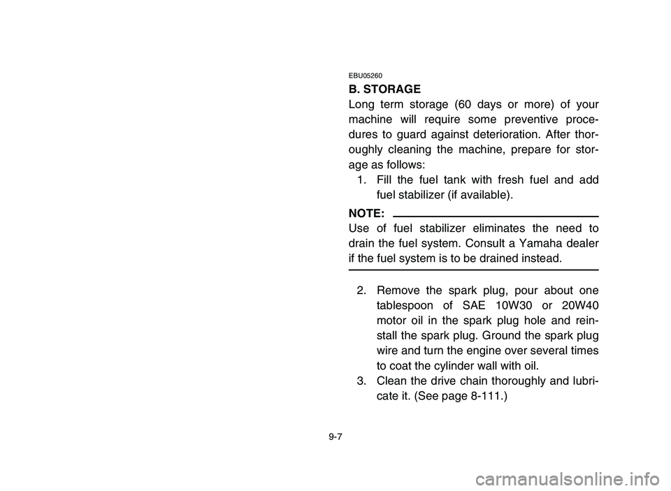 YAMAHA YFZ450 2006 Owners Manual 9-7
EBU05260
B. STORAGE
Long term storage (60 days or more) of your
machine will require some preventive proce-
dures to guard against deterioration. After thor-
oughly cleaning the machine, prepare f YAMAHA YFZ450 2006 Owners Manual 9-7
EBU05260
B. STORAGE
Long term storage (60 days or more) of your
machine will require some preventive proce-
dures to guard against deterioration. After thor-
oughly cleaning the machine, prepare f