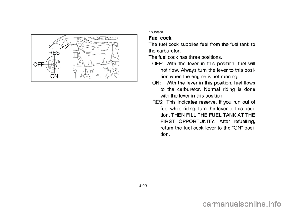 YAMAHA YFZ450 2006 Manual Online 4-23
EBU00930
Fuel cock
The fuel cock supplies fuel from the fuel tank to
the carburetor.
The fuel cock has three positions.
OFF: With the lever in this position, fuel will
not flow. Always turn the l YAMAHA YFZ450 2006 Manual Online 4-23
EBU00930
Fuel cock
The fuel cock supplies fuel from the fuel tank to
the carburetor.
The fuel cock has three positions.
OFF: With the lever in this position, fuel will
not flow. Always turn the l
