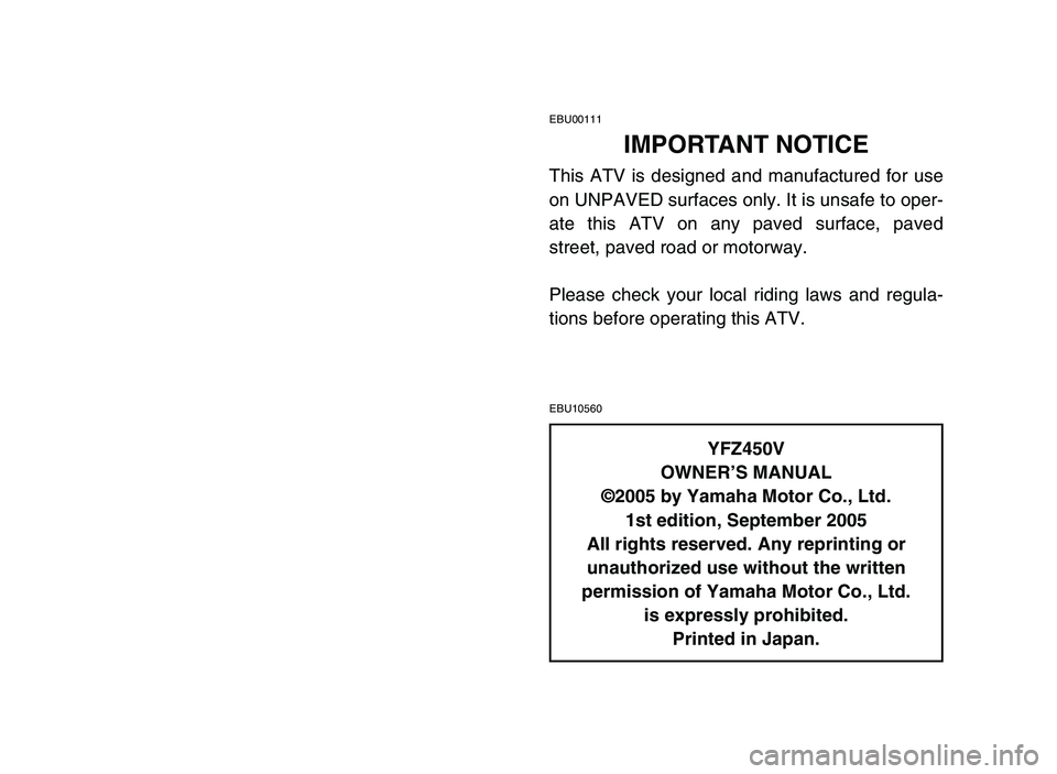 YAMAHA YFZ450 2006 Manuale de Empleo (in Spanish) EBU00111
IMPORTANT NOTICE
This ATV is designed and manufactured for use
on UNPAVED surfaces only. It is unsafe to oper-
ate this ATV on any paved surface, paved
street, paved road or motorway.
Please YAMAHA YFZ450 2006 Manuale de Empleo (in Spanish) EBU00111
IMPORTANT NOTICE
This ATV is designed and manufactured for use
on UNPAVED surfaces only. It is unsafe to oper-
ate this ATV on any paved surface, paved
street, paved road or motorway.
Please