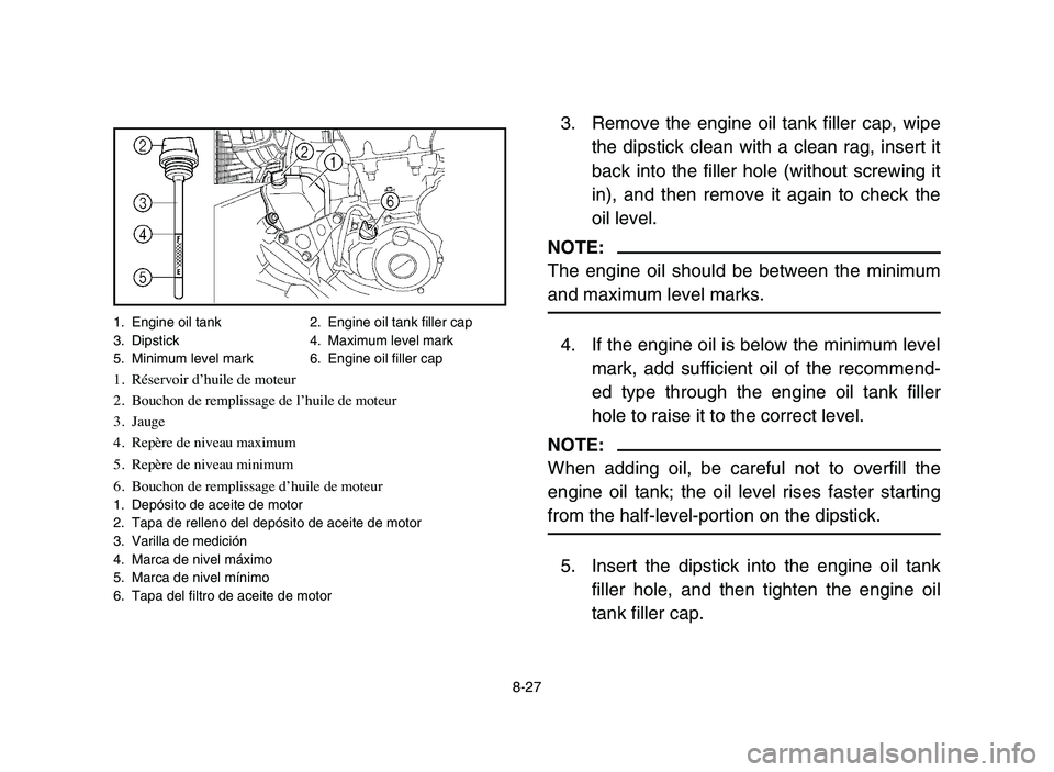 YAMAHA YFZ450 2006 Manuale de Empleo (in Spanish) 8-27
3. Remove the engine oil tank filler cap, wipe
the dipstick clean with a clean rag, insert it
back into the filler hole (without screwing it
in), and then remove it again to check the
oil level.
YAMAHA YFZ450 2006 Manuale de Empleo (in Spanish) 8-27
3. Remove the engine oil tank filler cap, wipe
the dipstick clean with a clean rag, insert it
back into the filler hole (without screwing it
in), and then remove it again to check the
oil level.
