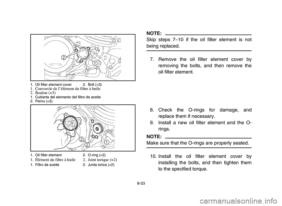 YAMAHA YFZ450 2006 Manuale de Empleo (in Spanish) 8-33
NOTE:
Skip steps 7–10 if the oil filter element is not
being replaced.
7. Remove the oil filter element cover by
removing the bolts, and then remove the
oil filter element.
8. Check the O-rings YAMAHA YFZ450 2006 Manuale de Empleo (in Spanish) 8-33
NOTE:
Skip steps 7–10 if the oil filter element is not
being replaced.
7. Remove the oil filter element cover by
removing the bolts, and then remove the
oil filter element.
8. Check the O-rings