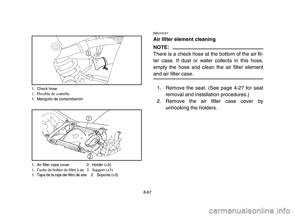 YAMAHA YFZ450 2006 Manuale de Empleo (in Spanish) 8-67
EBU14151
Air filter element cleaning
NOTE:
There is a check hose at the bottom of the air fil-
ter case. If dust or water collects in this hose,
empty the hose and clean the air filter element
an YAMAHA YFZ450 2006 Manuale de Empleo (in Spanish) 8-67
EBU14151
Air filter element cleaning
NOTE:
There is a check hose at the bottom of the air fil-
ter case. If dust or water collects in this hose,
empty the hose and clean the air filter element
an