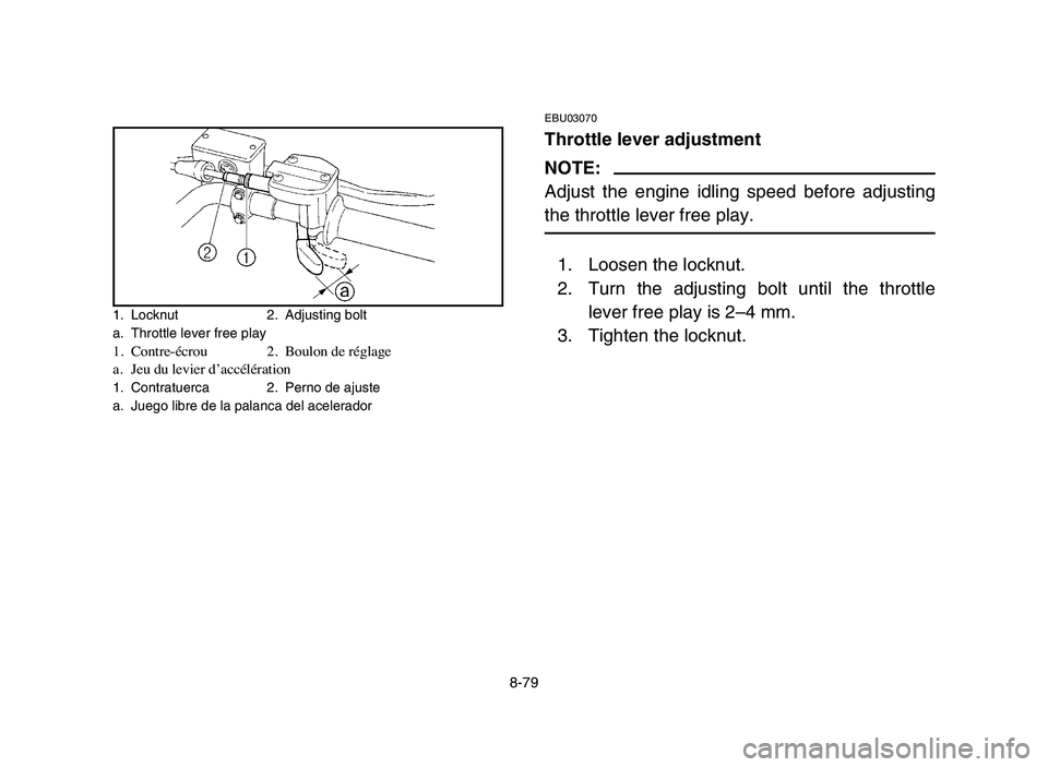 YAMAHA YFZ450 2006 Manuale de Empleo (in Spanish) 8-79
EBU03070
Throttle lever adjustment
NOTE:
Adjust the engine idling speed before adjusting
the throttle lever free play.
1. Loosen the locknut.
2. Turn the adjusting bolt until the throttle
lever f YAMAHA YFZ450 2006 Manuale de Empleo (in Spanish) 8-79
EBU03070
Throttle lever adjustment
NOTE:
Adjust the engine idling speed before adjusting
the throttle lever free play.
1. Loosen the locknut.
2. Turn the adjusting bolt until the throttle
lever f