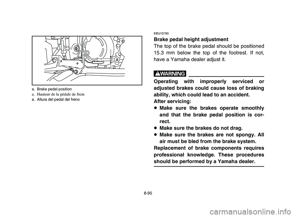 YAMAHA YFZ450 2006 Manuale de Empleo (in Spanish) 8-95
EBU10790
Brake pedal height adjustment
The top of the brake pedal should be positioned
15.3 mm below the top of the footrest. If not,
have a Yamaha dealer adjust it.
w
Operating with improperly s YAMAHA YFZ450 2006 Manuale de Empleo (in Spanish) 8-95
EBU10790
Brake pedal height adjustment
The top of the brake pedal should be positioned
15.3 mm below the top of the footrest. If not,
have a Yamaha dealer adjust it.
w
Operating with improperly s