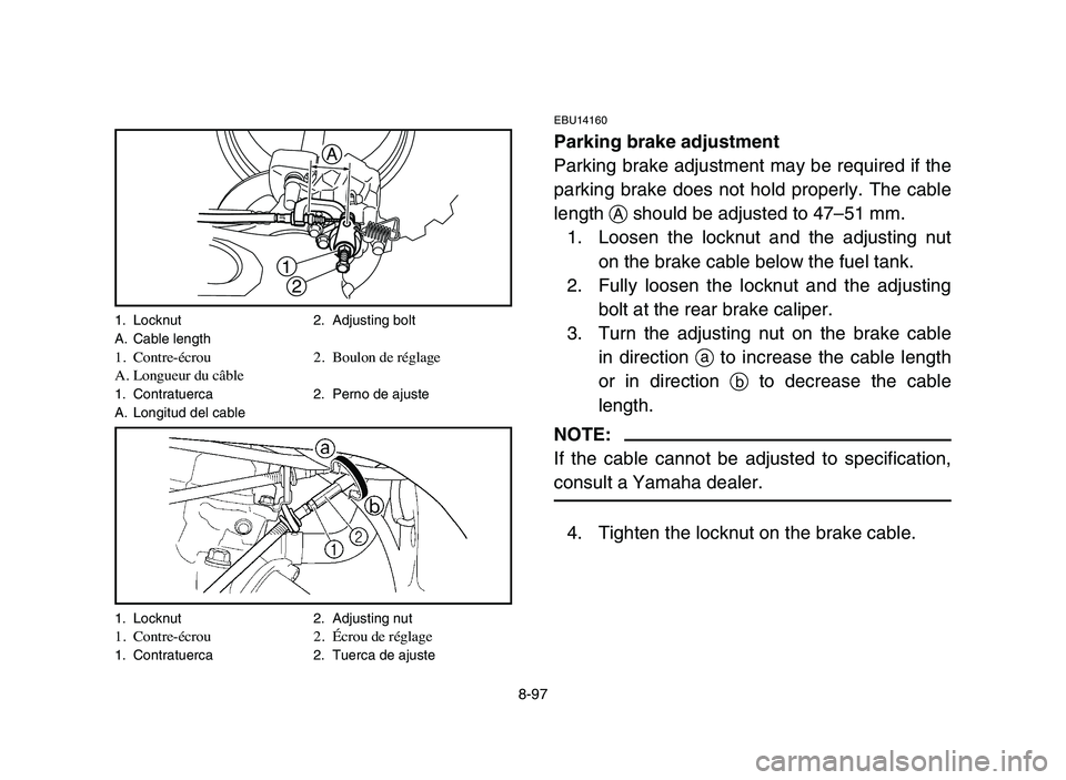 YAMAHA YFZ450 2006 Manuale de Empleo (in Spanish) 8-97
EBU14160
Parking brake adjustment
Parking brake adjustment may be required if the
parking brake does not hold properly. The cable
length Ashould be adjusted to 47–51 mm.
1. Loosen the locknut a YAMAHA YFZ450 2006 Manuale de Empleo (in Spanish) 8-97
EBU14160
Parking brake adjustment
Parking brake adjustment may be required if the
parking brake does not hold properly. The cable
length Ashould be adjusted to 47–51 mm.
1. Loosen the locknut a
