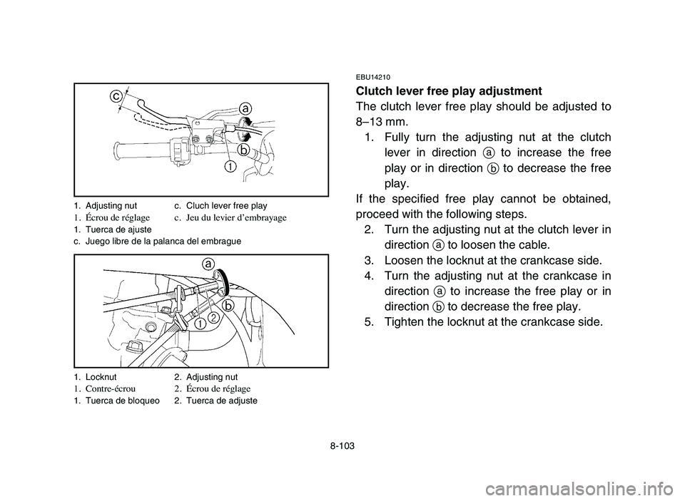 YAMAHA YFZ450 2006 Manuale de Empleo (in Spanish) 8-103
EBU14210
Clutch lever free play adjustment
The clutch lever free play should be adjusted to
8–13 mm.
1. Fully turn the adjusting nut at the clutch
lever in direction ato increase the free
play YAMAHA YFZ450 2006 Manuale de Empleo (in Spanish) 8-103
EBU14210
Clutch lever free play adjustment
The clutch lever free play should be adjusted to
8–13 mm.
1. Fully turn the adjusting nut at the clutch
lever in direction ato increase the free
play
