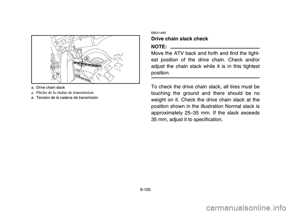 YAMAHA YFZ450 2006 Manuale de Empleo (in Spanish) 8-105
EBU11440
Drive chain slack check
NOTE:
Move the ATV back and forth and find the tight-
est position of the drive chain. Check and/or
adjust the chain slack while it is in this tightest
position. YAMAHA YFZ450 2006 Manuale de Empleo (in Spanish) 8-105
EBU11440
Drive chain slack check
NOTE:
Move the ATV back and forth and find the tight-
est position of the drive chain. Check and/or
adjust the chain slack while it is in this tightest
position.