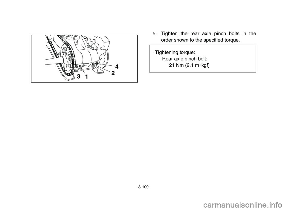 YAMAHA YFZ450 2006 Manuale de Empleo (in Spanish) 8-109
5. Tighten the rear axle pinch bolts in the
order shown to the specified torque.
3
124
Tightening torque:
Rear axle pinch bolt:
21 Nm (2.1 m0kgf)
5TG-9-63 9-11 10/27/05 9:32 AM Page 8-109 YAMAHA YFZ450 2006 Manuale de Empleo (in Spanish) 8-109
5. Tighten the rear axle pinch bolts in the
order shown to the specified torque.
3
124
Tightening torque:
Rear axle pinch bolt:
21 Nm (2.1 m0kgf)
5TG-9-63 9-11 10/27/05 9:32 AM Page 8-109