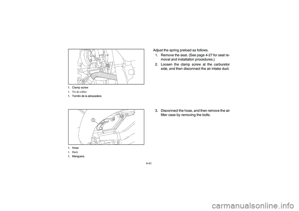 YAMAHA YFZ450 2005 Owners Manual 4-41 1. Clamp screw
1. Vis de collier
1. Tornillo de la abrazadera
1. Hose
1. Durit
1. Manguera
Adjust the spring preload as follows.
1. Remove the seat. (See page 4-27 for seat re-
moval and installa YAMAHA YFZ450 2005 Owners Manual 4-41 1. Clamp screw
1. Vis de collier
1. Tornillo de la abrazadera
1. Hose
1. Durit
1. Manguera
Adjust the spring preload as follows.
1. Remove the seat. (See page 4-27 for seat re-
moval and installa