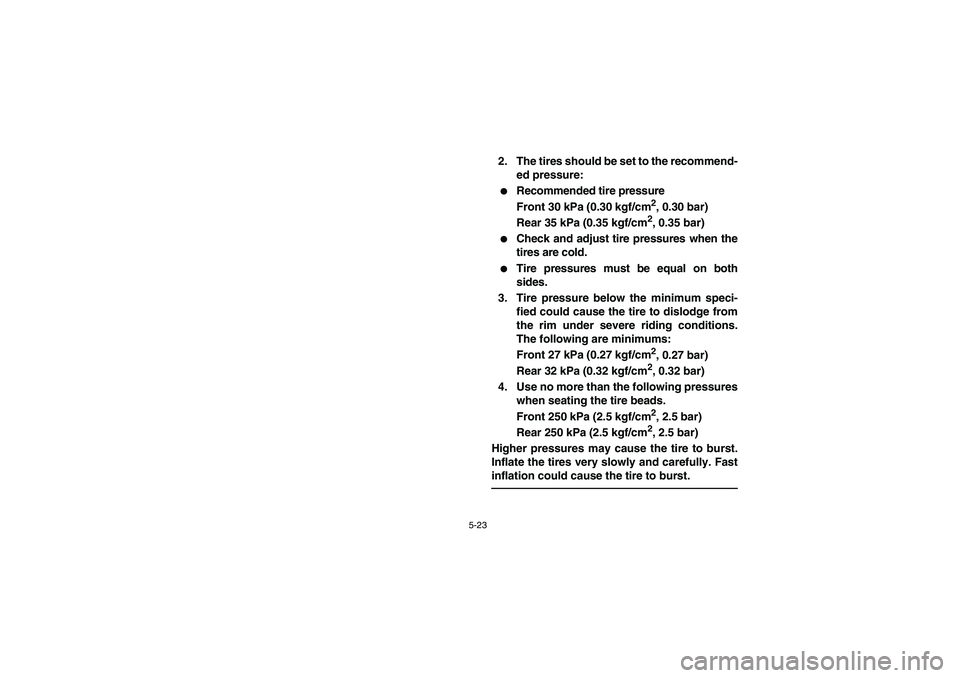 YAMAHA YFZ450 2005  Owners Manual 5-23
2. The tires should be set to the recommend-
ed pressure:
Recommended tire pressure
Front 30 kPa (0.30 kgf/cm
2, 0.30 bar)
Rear 35 kPa (0.35 kgf/cm2, 0.35 bar)

Check and adjust tire pressures 