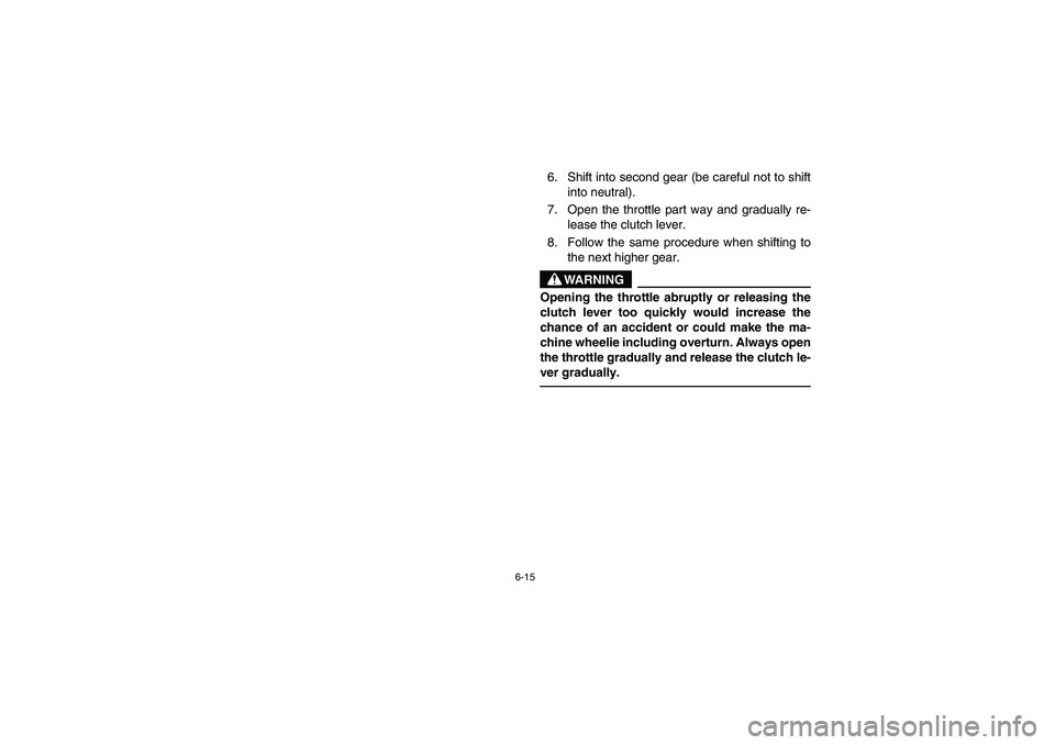YAMAHA YFZ450 2005 Owners Manual 6-15
6. Shift into second gear (be careful not to shift
into neutral).
7. Open the throttle part way and gradually re-
lease the clutch lever.
8. Follow the same procedure when shifting to
the next hi YAMAHA YFZ450 2005 Owners Manual 6-15
6. Shift into second gear (be careful not to shift
into neutral).
7. Open the throttle part way and gradually re-
lease the clutch lever.
8. Follow the same procedure when shifting to
the next hi