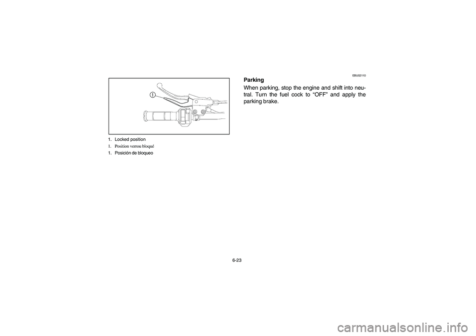 YAMAHA YFZ450 2005 Owners Manual 6-23 1. Locked position
1. Position verrou bloqué
1. Posición de bloqueo
EBU02110
Parking
When parking, stop the engine and shift into neu-
tral. Turn the fuel cock to “OFF” and apply the
parkin YAMAHA YFZ450 2005 Owners Manual 6-23 1. Locked position
1. Position verrou bloqué
1. Posición de bloqueo
EBU02110
Parking
When parking, stop the engine and shift into neu-
tral. Turn the fuel cock to “OFF” and apply the
parkin