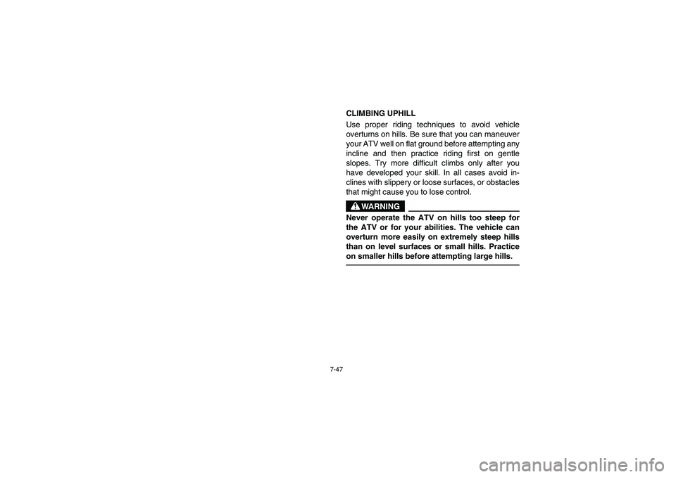 YAMAHA YFZ450 2005 Owners Manual 7-47
CLIMBING UPHILL
Use proper riding techniques to avoid vehicle
overturns on hills. Be sure that you can maneuver
your ATV well on flat ground before attempting any
incline and then practice riding YAMAHA YFZ450 2005 Owners Manual 7-47
CLIMBING UPHILL
Use proper riding techniques to avoid vehicle
overturns on hills. Be sure that you can maneuver
your ATV well on flat ground before attempting any
incline and then practice riding