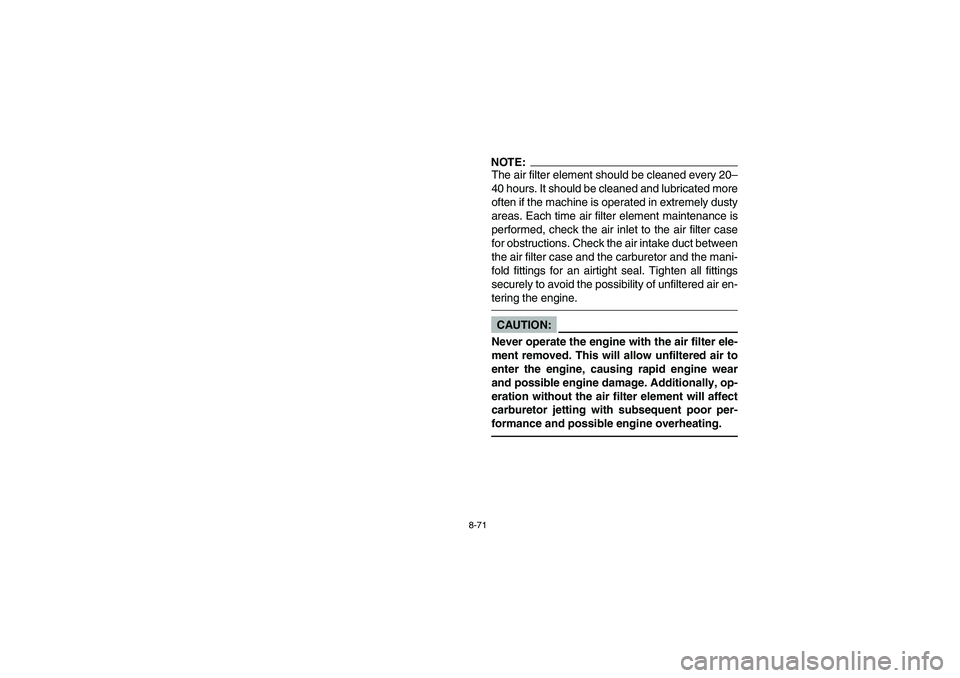 YAMAHA YFZ450 2005 Owners Manual 8-71
NOTE:_ The air filter element should be cleaned every 20–
40 hours. It should be cleaned and lubricated more
often if the machine is operated in extremely dusty
areas. Each time air filter elem YAMAHA YFZ450 2005 Owners Manual 8-71
NOTE:_ The air filter element should be cleaned every 20–
40 hours. It should be cleaned and lubricated more
often if the machine is operated in extremely dusty
areas. Each time air filter elem