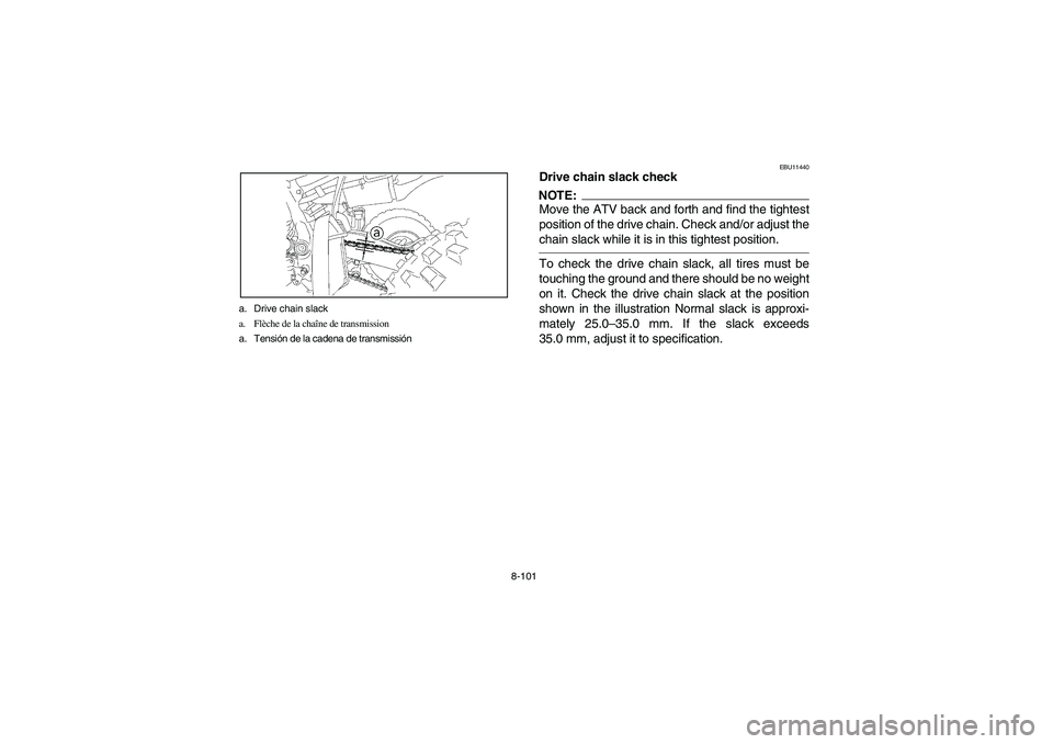 YAMAHA YFZ450 2005 Owners Manual 8-101 a. Drive chain slack
a. Flèche de la chaîne de transmission
a. Tensión de la cadena de transmissión
EBU11440
Drive chain slack checkNOTE:_ Move the ATV back and forth and find the tightest
p YAMAHA YFZ450 2005 Owners Manual 8-101 a. Drive chain slack
a. Flèche de la chaîne de transmission
a. Tensión de la cadena de transmissión
EBU11440
Drive chain slack checkNOTE:_ Move the ATV back and forth and find the tightest
p