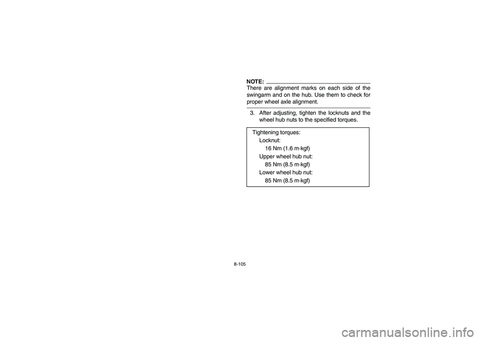 YAMAHA YFZ450 2005 Owners Manual 8-105
NOTE:_ There are alignment marks on each side of the
swingarm and on the hub. Use them to check for
proper wheel axle alignment. _3. After adjusting, tighten the locknuts and the
wheel hub nuts YAMAHA YFZ450 2005 Owners Manual 8-105
NOTE:_ There are alignment marks on each side of the
swingarm and on the hub. Use them to check for
proper wheel axle alignment. _3. After adjusting, tighten the locknuts and the
wheel hub nuts