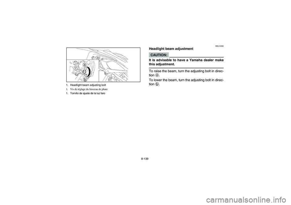 YAMAHA YFZ450 2005 Owners Manual 8-139 1. Headlight beam adjusting bolt
1. Vis de réglage du faisceau de phare
1. Tornillo de ajuste de la luz faro
EBU14050
Headlight beam adjustmentCAUTION:_ It is advisable to have a Yamaha dealer YAMAHA YFZ450 2005 Owners Manual 8-139 1. Headlight beam adjusting bolt
1. Vis de réglage du faisceau de phare
1. Tornillo de ajuste de la luz faro
EBU14050
Headlight beam adjustmentCAUTION:_ It is advisable to have a Yamaha dealer