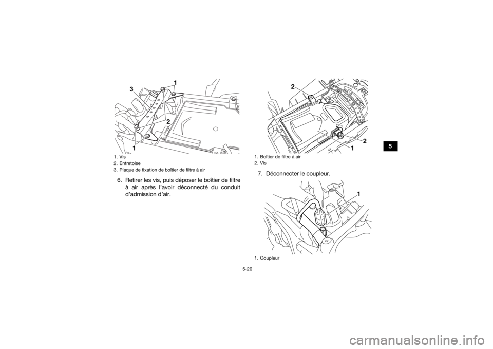 YAMAHA YFZ450R 2021 Notices Demploi (in French) 5-20
5
6. Retirer les vis, puis déposer le boîtier de filtre à air après l’avoir déconnecté du conduit
d’admission d’air. 7. Déconnecter le coupleur.
1. Vis
2. Entretoise
3. Plaque de fix YAMAHA YFZ450R 2021 Notices Demploi (in French) 5-20
5
6. Retirer les vis, puis déposer le boîtier de filtre à air après l’avoir déconnecté du conduit
d’admission d’air. 7. Déconnecter le coupleur.
1. Vis
2. Entretoise
3. Plaque de fix