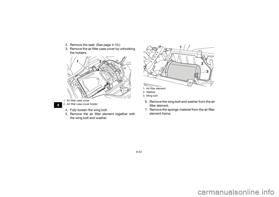 YAMAHA YFZ450R 2018 Owners Manual 8-22
82. Remove the seat. (See page 4-10.)
3. Remove the air filter case cover by unhooking
the holders.
4. Fully loosen the wing bolt.
5. Remove the air filter element together with the wing bolt and YAMAHA YFZ450R 2018 Owners Manual 8-22
82. Remove the seat. (See page 4-10.)
3. Remove the air filter case cover by unhooking
the holders.
4. Fully loosen the wing bolt.
5. Remove the air filter element together with the wing bolt and