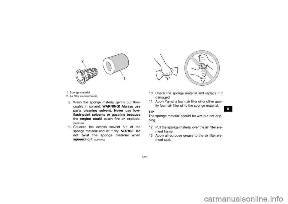 YAMAHA YFZ450R 2018 Owners Manual 8-23
8
8. Wash the sponge material gently but thor-
oughly in solvent. WARNING! Always use
parts cleaning solvent. Never use low-
flash-point solvents or gasoline because
the engine could catch fire YAMAHA YFZ450R 2018 Owners Manual 8-23
8
8. Wash the sponge material gently but thor-
oughly in solvent. WARNING! Always use
parts cleaning solvent. Never use low-
flash-point solvents or gasoline because
the engine could catch fire