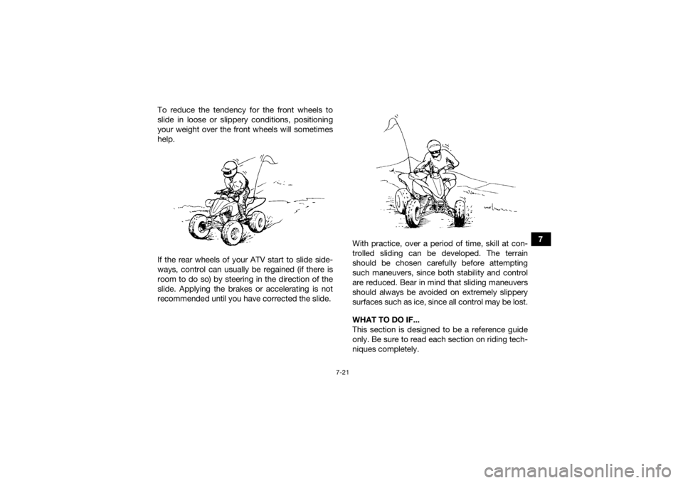 YAMAHA YFZ450R 2018 Manual Online 7-21
7
To reduce the tendency for the front wheels to
slide in loose or slippery conditions, positioning
your weight over the front wheels will sometimes
help.
If the rear wheels of your ATV start to YAMAHA YFZ450R 2018 Manual Online 7-21
7
To reduce the tendency for the front wheels to
slide in loose or slippery conditions, positioning
your weight over the front wheels will sometimes
help.
If the rear wheels of your ATV start to