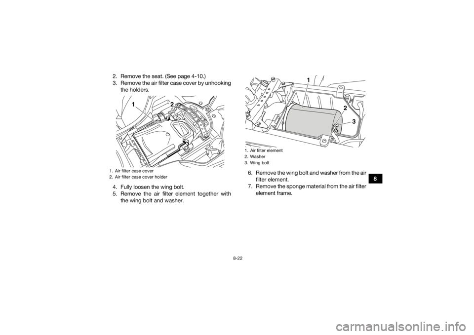 YAMAHA YFZ450R 2017  Owners Manual 8-22
8
2. Remove the seat. (See page 4-10.)
3. Remove the air filter case cover by unhooking
the holders.
4. Fully loosen the wing bolt.
5. Remove the air filter element together with the wing bolt an
