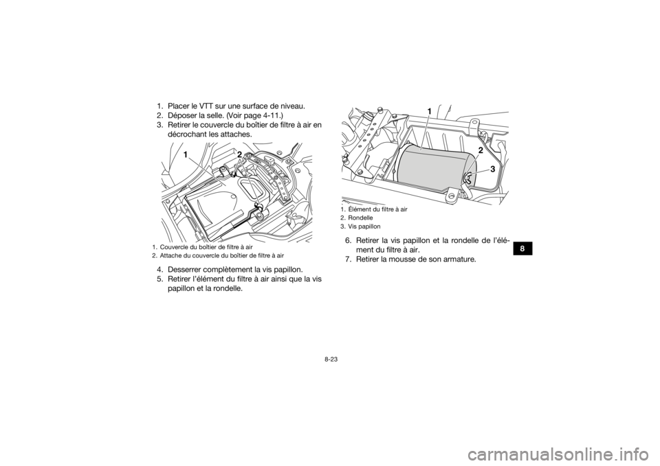 YAMAHA YFZ450R 2016 Notices Demploi (in French) 8-23
8
1. Placer le VTT sur une surface de niveau.
2. Déposer la selle. (Voir page 4-11.)
3. Retirer le couvercle du boîtier de filtre à air en
décrochant les attaches.
4. Desserrer complètement YAMAHA YFZ450R 2016 Notices Demploi (in French) 8-23
8
1. Placer le VTT sur une surface de niveau.
2. Déposer la selle. (Voir page 4-11.)
3. Retirer le couvercle du boîtier de filtre à air en
décrochant les attaches.
4. Desserrer complètement