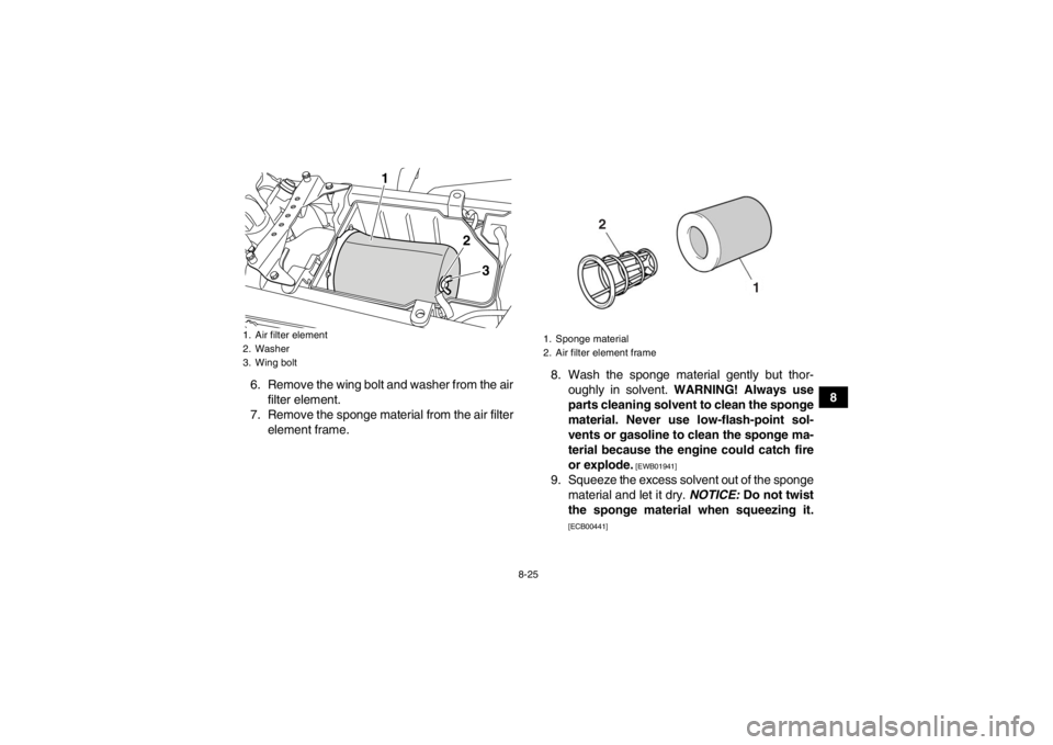YAMAHA YFZ450R 2013 Owners Manual 8-25
8
6. Remove the wing bolt and washer from the air
filter element.
7. Remove the sponge material from the air filter element frame. 8. Wash the sponge material gently but thor-
oughly in solvent. YAMAHA YFZ450R 2013 Owners Manual 8-25
8
6. Remove the wing bolt and washer from the air
filter element.
7. Remove the sponge material from the air filter element frame. 8. Wash the sponge material gently but thor-
oughly in solvent.