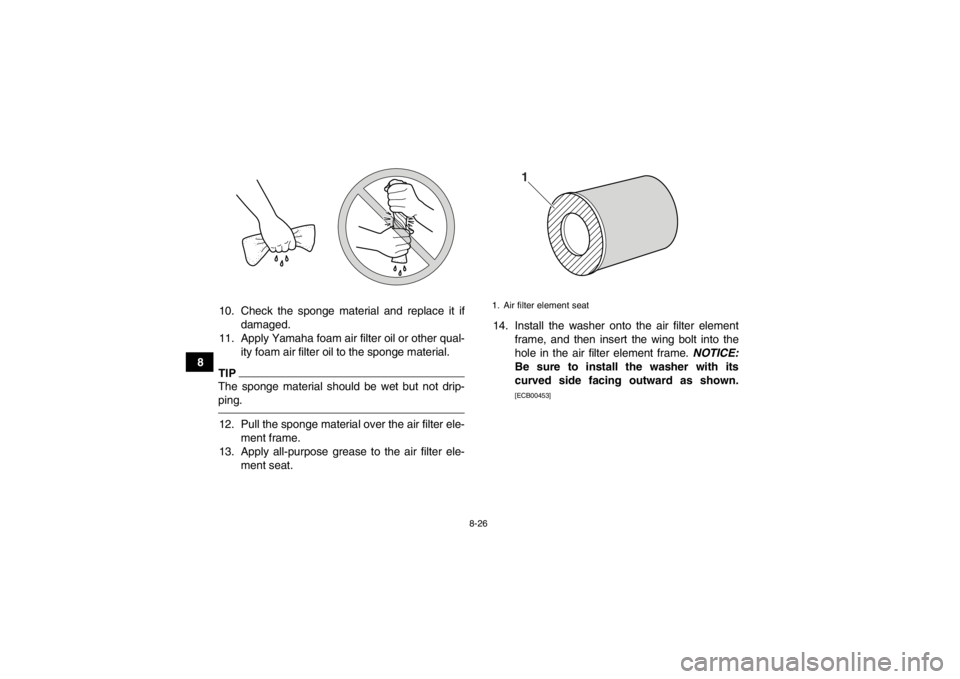 YAMAHA YFZ450R 2013 Owners Manual 8-26
810. Check the sponge material and replace it if
damaged.
11. Apply Yamaha foam air filter oil or other qual- ity foam air filter oil to the sponge material.
TIPThe sponge material should be wet YAMAHA YFZ450R 2013 Owners Manual 8-26
810. Check the sponge material and replace it if
damaged.
11. Apply Yamaha foam air filter oil or other qual- ity foam air filter oil to the sponge material.
TIPThe sponge material should be wet