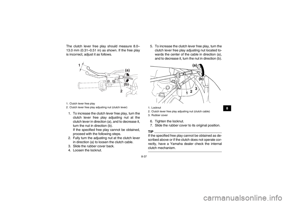 YAMAHA YFZ450R 2013 Owners Manual 8-37
8
The clutch lever free play should measure 8.0–
13.0 mm (0.31–0.51 in) as shown. If the free play
is incorrect, adjust it as follows.
1. To increase the clutch lever free play, turn the clut YAMAHA YFZ450R 2013 Owners Manual 8-37
8
The clutch lever free play should measure 8.0–
13.0 mm (0.31–0.51 in) as shown. If the free play
is incorrect, adjust it as follows.
1. To increase the clutch lever free play, turn the clut