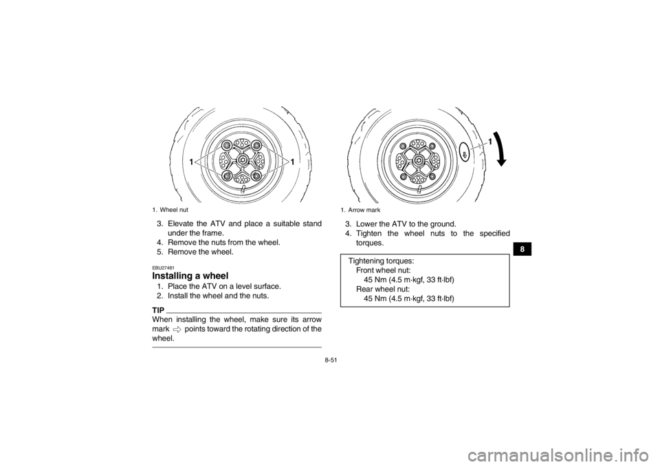 YAMAHA YFZ450R 2013 Owners Manual 8-51
8
3. Elevate the ATV and place a suitable stand
under the frame.
4. Remove the nuts from the wheel.
5. Remove the wheel.
EBU27481Installing a wheel 1. Place the ATV on a level surface.
2. Install YAMAHA YFZ450R 2013 Owners Manual 8-51
8
3. Elevate the ATV and place a suitable stand
under the frame.
4. Remove the nuts from the wheel.
5. Remove the wheel.
EBU27481Installing a wheel 1. Place the ATV on a level surface.
2. Install