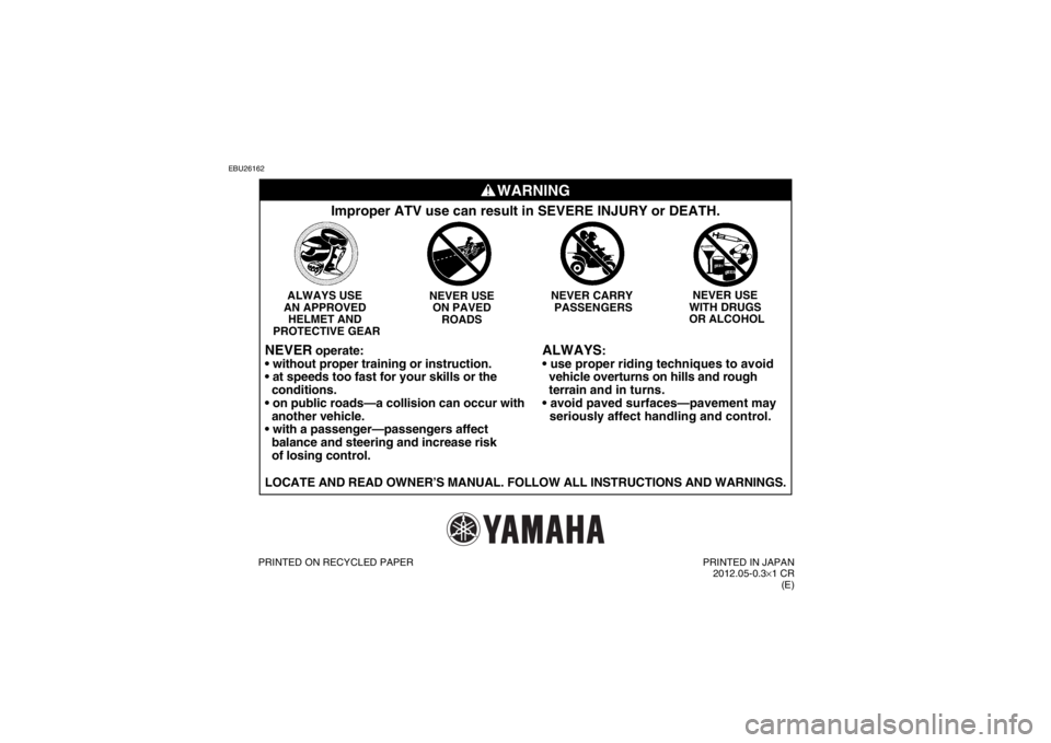 YAMAHA YFZ450R 2013 Owners Manual EBU26162
WARNING
ALWAYS
:
vehicle overturns on hills and rough
terrain and in turns.
seriously affect handling and control.
Improper ATV use can result in SEVERE INJURY or DEATH.
NEVER USE
YAMAHA YFZ450R 2013 Owners Manual EBU26162
WARNING
ALWAYS
:
vehicle overturns on hills and rough
terrain and in turns.
seriously affect handling and control.
Improper ATV use can result in SEVERE INJURY or DEATH.
NEVER USE