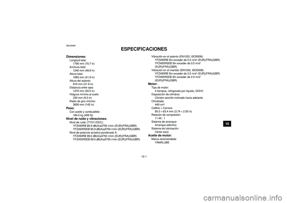 YAMAHA YFZ450R 2012 Manuale de Empleo (in Spanish) 10-1
10
SBU25961
ESPECIFICACIONES
Dimensiones:Longitud total:1795 mm (70.7 in)
Anchura total: 1240 mm (48.8 in)
Altura total:
1065 mm (41.9 in)
Altura del asiento: 810 mm (31.9 in)
Distancia entre ej YAMAHA YFZ450R 2012 Manuale de Empleo (in Spanish) 10-1
10
SBU25961
ESPECIFICACIONES
Dimensiones:Longitud total:1795 mm (70.7 in)
Anchura total: 1240 mm (48.8 in)
Altura total:
1065 mm (41.9 in)
Altura del asiento: 810 mm (31.9 in)
Distancia entre ej
