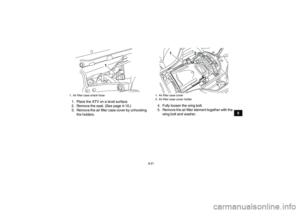 YAMAHA YFZ450R 2011 Owners Manual 8-21
8 1. Place the ATV on a level surface.
2. Remove the seat. (See page 4-10.)
3. Remove the air filter case cover by unhooking
the holders.4. Fully loosen the wing bolt.
5. Remove the air filter el YAMAHA YFZ450R 2011 Owners Manual 8-21
8 1. Place the ATV on a level surface.
2. Remove the seat. (See page 4-10.)
3. Remove the air filter case cover by unhooking
the holders.4. Fully loosen the wing bolt.
5. Remove the air filter el