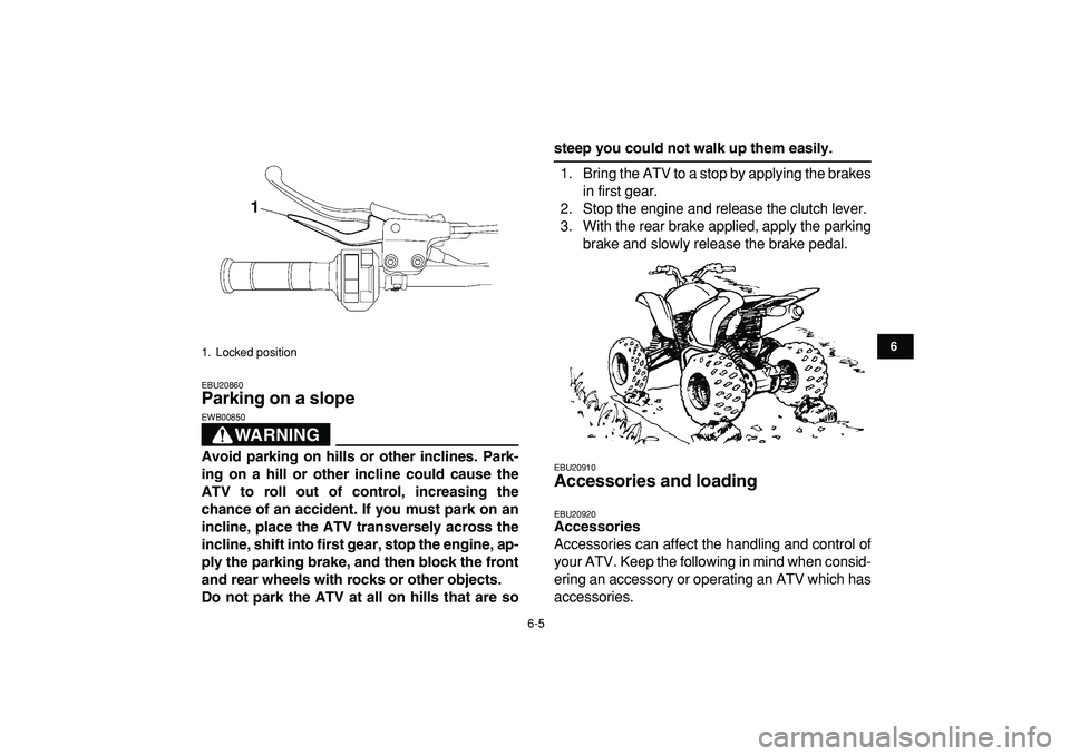 YAMAHA YFZ450R 2009 Workshop Manual  
6-5 
1
2
3
4
56
7
8
9
10
11
 
EBU20860 
Parking on a slope 
WARNING
 
EWB00850  
Avoid parking on hills or other inclines. Park-
ing on a hill or other incline could cause the
ATV to roll out of con