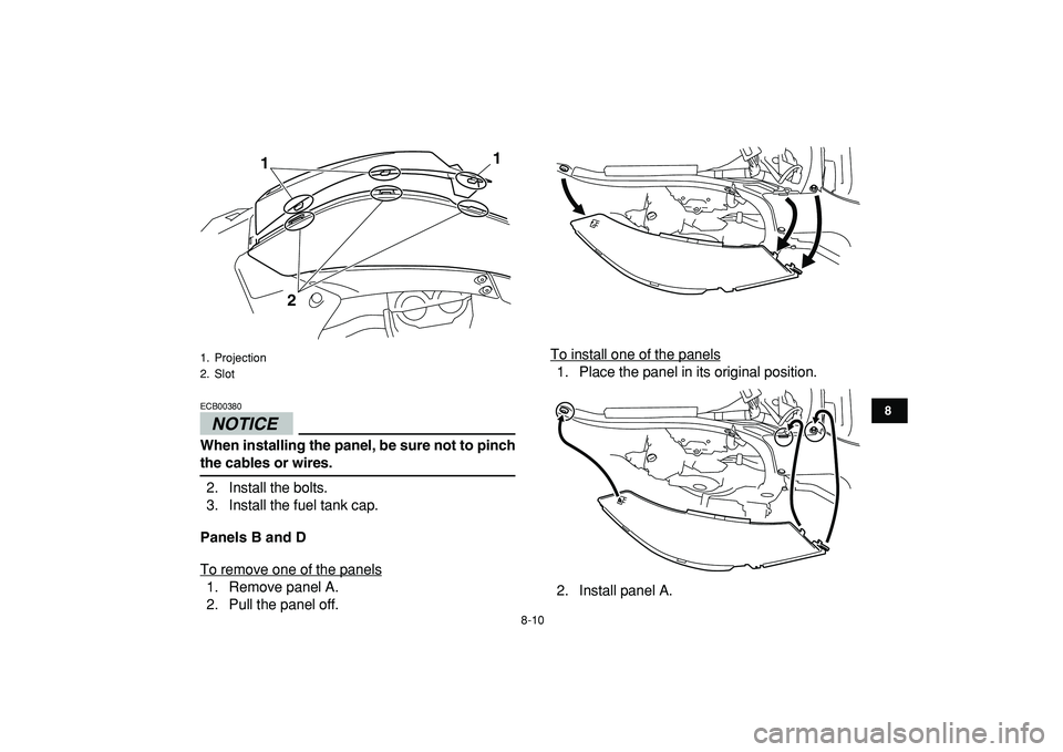 YAMAHA YFZ450R 2009  Owners Manual  
8-10 
1
2
3
4
5
6
78
9
10
11
NOTICE
 
ECB00380  
When installing the panel, be sure not to pinch 
the cables or wires. 
2. Install the bolts.
3. Install the fuel tank cap. 
Panels B and D 
To remove
