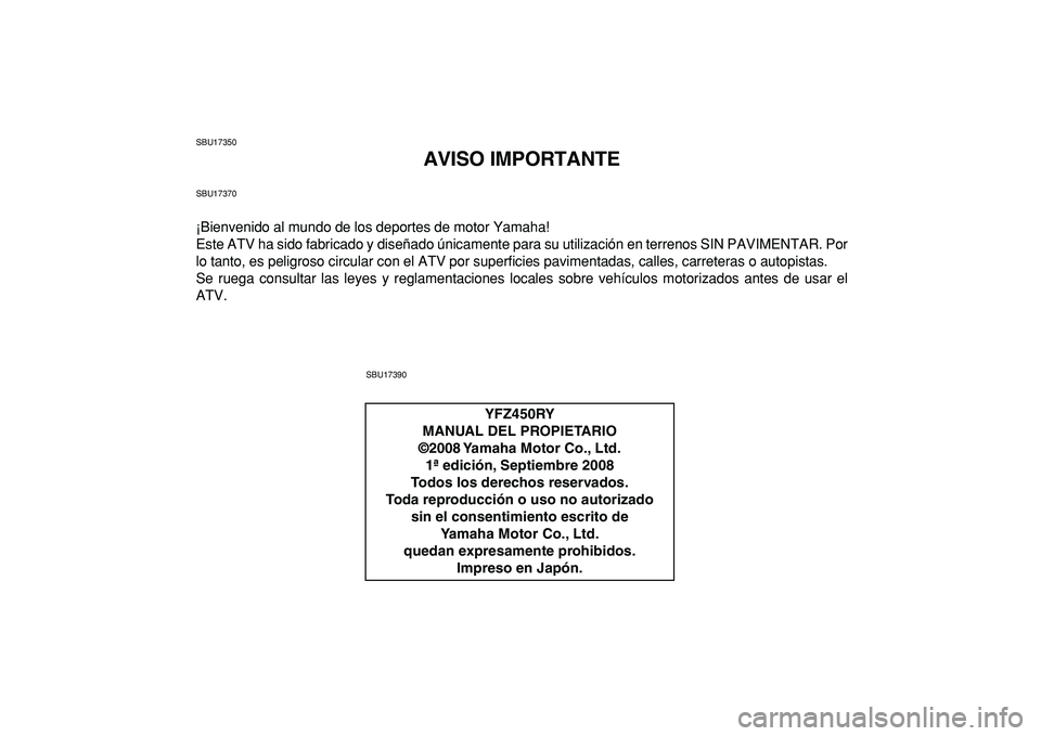 YAMAHA YFZ450R 2009 Manuale de Empleo (in Spanish)
SBU17350
AVISO IMPORTANTE
SBU17370
¡Bienvenido al mundo de los deportes de motor Yamaha!
Este ATV ha sido fabricado y diseñado únicamente para su utilización en terrenos SIN PAVIMENTAR. Por
l YAMAHA YFZ450R 2009 Manuale de Empleo (in Spanish)
SBU17350
AVISO IMPORTANTE
SBU17370
¡Bienvenido al mundo de los deportes de motor Yamaha!
Este ATV ha sido fabricado y diseñado únicamente para su utilización en terrenos SIN PAVIMENTAR. Por
l