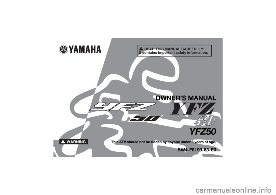 YAMAHA YFZ50 2020 Owners Manual READ THIS MANUAL CAREFULLY!
It contains important safety information.
WARNING
OWNER’S MANUAL
YFZ50
This ATV should not be ridden by anyone under 6 years of age.
BW4-F8199-63-E0
UBW463E0.book Page 1 YAMAHA YFZ50 2020 Owners Manual READ THIS MANUAL CAREFULLY!
It contains important safety information.
WARNING
OWNER’S MANUAL
YFZ50
This ATV should not be ridden by anyone under 6 years of age.
BW4-F8199-63-E0
UBW463E0.book Page 1