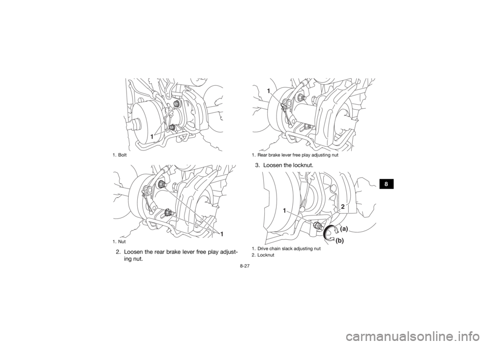 YAMAHA YFZ50 2018 Owners Guide 8-27
8
2. Loosen the rear brake lever free play adjust- ing nut. 3. Loosen the locknut.
1. Bolt
1. Nut
1
1
1. Rear brake lever free play adjusting nut
1. Drive chain slack adjusting nut
2. Locknut
1
1