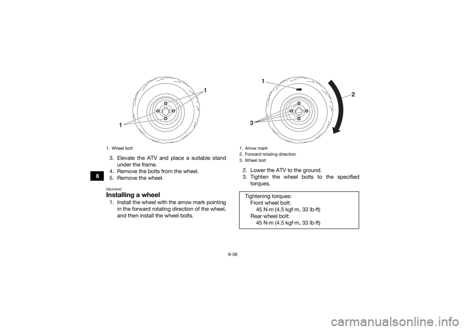 YAMAHA YFZ50 2018 Owners Manual 8-36
83. Elevate the ATV and place a suitable stand
under the frame.
4. Remove the bolts from the wheel.
5. Remove the wheel.
EBU34042Installing a wheel1. Install the wheel with the arrow mark pointin YAMAHA YFZ50 2018 Owners Manual 8-36
83. Elevate the ATV and place a suitable stand
under the frame.
4. Remove the bolts from the wheel.
5. Remove the wheel.
EBU34042Installing a wheel1. Install the wheel with the arrow mark pointin